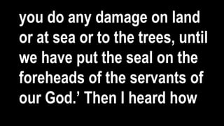 you do any damage on land
or at sea or to the trees, until
we have put the seal on the
foreheads of the servants of
our God.’ Then I heard how
 