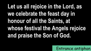Entrance antiphon
Let us all rejoice in the Lord, as
we celebrate the feast day in
honour of all the Saints, at
whose festival the Angels rejoice
and praise the Son of God.
 