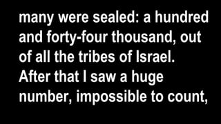 many were sealed: a hundred
and forty-four thousand, out
of all the tribes of Israel.
After that I saw a huge
number, impossible to count,
 