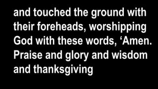 and touched the ground with
their foreheads, worshipping
God with these words, ‘Amen.
Praise and glory and wisdom
and thanksgiving
 
