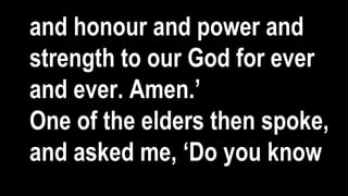 and honour and power and
strength to our God for ever
and ever. Amen.’
One of the elders then spoke,
and asked me, ‘Do you know
 