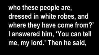 who these people are,
dressed in white robes, and
where they have come from?’
I answered him, ‘You can tell
me, my lord.’ Then he said,
 