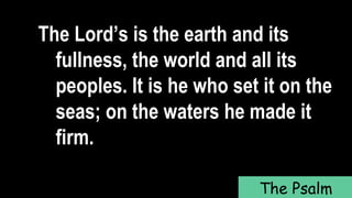 The Lord’s is the earth and its
fullness, the world and all its
peoples. It is he who set it on the
seas; on the waters he made it
firm.
The Psalm
 