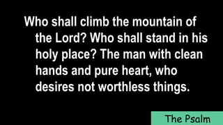 Who shall climb the mountain of
the Lord? Who shall stand in his
holy place? The man with clean
hands and pure heart, who
desires not worthless things.
The Psalm
 