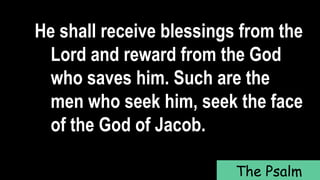 He shall receive blessings from the
Lord and reward from the God
who saves him. Such are the
men who seek him, seek the face
of the God of Jacob.
The Psalm
 