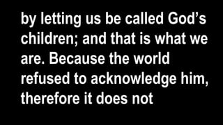 by letting us be called God’s
children; and that is what we
are. Because the world
refused to acknowledge him,
therefore it does not
 