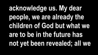 acknowledge us. My dear
people, we are already the
children of God but what we
are to be in the future has
not yet been revealed; all we
 