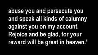 abuse you and persecute you
and speak all kinds of calumny
against you on my account.
Rejoice and be glad, for your
reward will be great in heaven.’
 