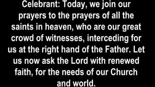 Celebrant: Today, we join our
prayers to the prayers of all the
saints in heaven, who are our great
crowd of witnesses, interceding for
us at the right hand of the Father. Let
us now ask the Lord with renewed
faith, for the needs of our Church
and world.
 