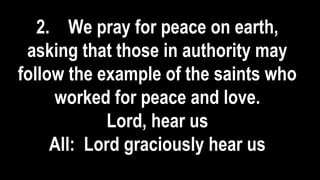 2. We pray for peace on earth,
asking that those in authority may
follow the example of the saints who
worked for peace and love.
Lord, hear us
All: Lord graciously hear us
 