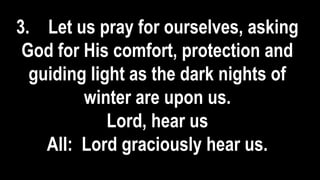 3. Let us pray for ourselves, asking
God for His comfort, protection and
guiding light as the dark nights of
winter are upon us.
Lord, hear us
All: Lord graciously hear us.
 