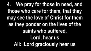 4. We pray for those in need, and
those who care for them, that they
may see the love of Christ for them
as they ponder on the lives of the
saints who suffered.
Lord, hear us
All: Lord graciously hear us
 