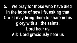 5. We pray for those who have died
in the hope of new life, asking that
Christ may bring them to share in his
glory with all the saints.
Lord hear us
All: Lord graciously hear us
 