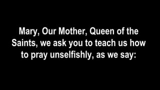 Mary, Our Mother, Queen of the
Saints, we ask you to teach us how
to pray unselfishly, as we say:
 
