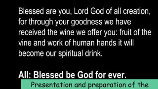 Blessed are you, Lord God of all creation,
for through your goodness we have
received the wine we offer you: fruit of the
vine and work of human hands it will
become our spiritual drink.
All: Blessed be God for ever.
Presentation and preparation of the
 