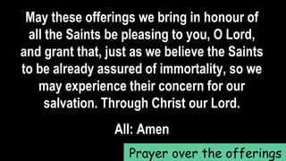 May these offerings we bring in honour of
all the Saints be pleasing to you, O Lord,
and grant that, just as we believe the Saints
to be already assured of immortality, so we
may experience their concern for our
salvation. Through Christ our Lord.
All: Amen
Prayer over the offerings
 