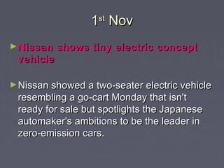 11stst
NovNov
►Nissan shows tiny electric conceptNissan shows tiny electric concept
vehiclevehicle  
►Nissan showed a two-seater electric vehicleNissan showed a two-seater electric vehicle
resembling a go-cart Monday that isn'tresembling a go-cart Monday that isn't
ready for sale but spotlights the Japaneseready for sale but spotlights the Japanese
automaker's ambitions to be the leader inautomaker's ambitions to be the leader in
zero-emission cars.zero-emission cars.
 