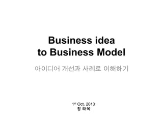 Business idea
to Business Model
아이디어 개선과 사례로 이해하기
1st Oct. 2013
황 태욱
 