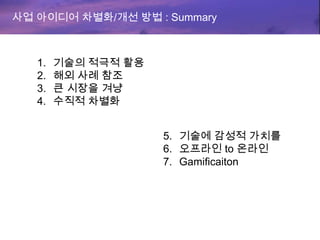 사업 아이디어 차별화/개선 방법 : Summary
1. 기술의 적극적 활용
2. 해외 사례 참조
3. 큰 시장을 겨냥
4. 수직적 차별화
5. 기술에 감성적 가치를
6. 오프라인 to 온라인
7. Gamificaiton
 