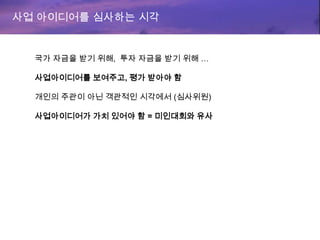 사업 아이디어를 심사하는 시각
국가 자금을 받기 위해, 투자 자금을 받기 위해 …
사업아이디어를 보여주고, 평가 받아야 함
개인의 주관이 아닌 객관적인 시각에서 (심사위원)
사업아이디어가 가치 있어야 함 = 미인대회와 유사
 