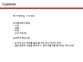 Customer
All = Nothing / no idea
인구통계학적 특성
- 나이
- 성별
- 지역
- 소비 수준 등
심리학적 특성 (예)
- 도시에 사는 문화를 즐길 줄 아는 독신 커리어 우먼
- 일본 문화와 게임을 좋아하고, 집에 머물기를 좋아하는 독신 남성
 