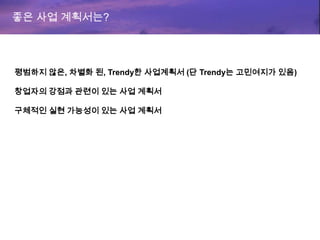 좋은 사업 계획서는?
평범하지 않은, 차별화 된, Trendy한 사업계획서 (단 Trendy는 고민여지가 있음)
창업자의 강점과 관련이 있는 사업 계획서
구체적인 실현 가능성이 있는 사업 계획서
 