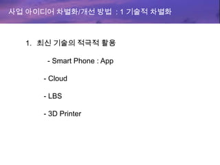 사업 아이디어 차별화/개선 방법 : 1 기술적 차별화
1. 최신 기술의 적극적 활용
- Smart Phone : App
- Cloud
- LBS
- 3D Printer
 