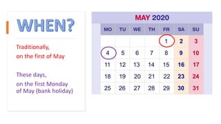 Traditionally,
on the first of May
These days,
on the first Monday
of May (bank holiday)
 