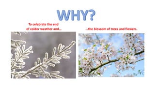 To celebrate the end
of colder weather and… …the blossom of trees and flowers.
 