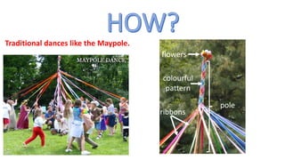 Traditional dances like the Maypole.
flowers
ribbons
pole
colourful
pattern
 