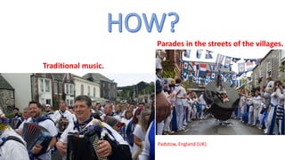 Traditional music.
flowers
Parades in the streets of the villages.
Padstow, England (UK)
 