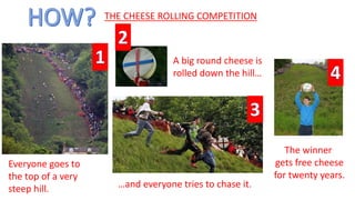 THE CHEESE ROLLING COMPETITION
flowers
ribbonspole
The winner
gets free cheese
for twenty years.
Everyone goes to
the top of a very
steep hill.
A big round cheese is
rolled down the hill…
…and everyone tries to chase it.
 
