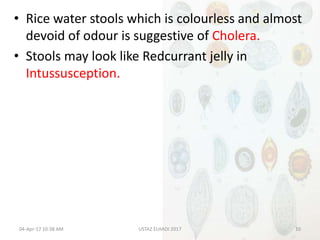 • Rice water stools which is colourless and almost
devoid of odour is suggestive of Cholera.
• Stools may look like Redcurrant jelly in
Intussusception.
04-Apr-17 10:38 AM 10USTAZ ELHADI 2017
 