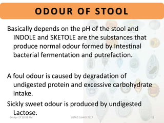 ODOUR OF STOOL
Basically depends on the pH of the stool and
INDOLE and SKETOLE are the substances that
produce normal odour formed by Intestinal
bacterial fermentation and putrefaction.
A foul odour is caused by degradation of
undigested protein and excessive carbohydrate
intake.
Sickly sweet odour is produced by undigested
Lactose.04-Apr-17 10:38 AM 11USTAZ ELHADI 2017
 