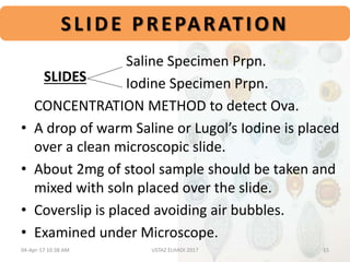 SLIDE PREPARATION
Saline Specimen Prpn.
Iodine Specimen Prpn.
CONCENTRATION METHOD to detect Ova.
• A drop of warm Saline or Lugol’s Iodine is placed
over a clean microscopic slide.
• About 2mg of stool sample should be taken and
mixed with soln placed over the slide.
• Coverslip is placed avoiding air bubbles.
• Examined under Microscope.
SLIDES
04-Apr-17 10:38 AM 15USTAZ ELHADI 2017
 