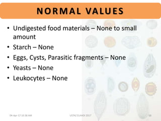 NORMAL VALUES
• Undigested food materials – None to small
amount
• Starch – None
• Eggs, Cysts, Parasitic fragments – None
• Yeasts – None
• Leukocytes – None
04-Apr-17 10:38 AM 18USTAZ ELHADI 2017
 