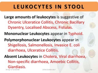 LEUKOCYTES IN STOOL
Large amounts of leukocytes is suggestive of
Chronic Ulceratice Collitis, Chronic Bacillary
Dysentry, Localised Abscess, Fistulas.
Mononuclear Leukocytes appear in Typhoid.
Polymorphonuclear Leukocytes appear in
Shigellosis, Salmonellosis, Invasice E. coli
diarrhoea, Ulceratice Collitis.
Absent Leukocytes in Cholera, Viral diarrhoea,
Non-specific diarrhoea, Amoebic Collitis,
Giardiasis.04-Apr-17 10:38 AM 19USTAZ ELHADI 2017
 