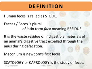 Human feces is called as STOOL.
Faeces / Feces is plural
of latin term faex meaning RESIDUE.
It is the waste residue of indigestible materials of
an animal’s digestive tract expelled through the
anus during defecation.
Meconium is newborn’s first feces.
SCATOLOGY or CAPROLOGY is the study of feces.
DEFINITION
04-Apr-17 10:38 AM 2USTAZ ELHADI 2017
 