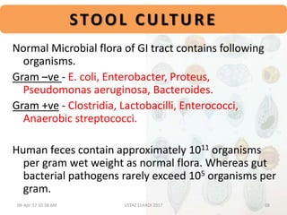 STOOL CULTURE
Normal Microbial flora of GI tract contains following
organisms.
Gram –ve - E. coli, Enterobacter, Proteus,
Pseudomonas aeruginosa, Bacteroides.
Gram +ve - Clostridia, Lactobacilli, Enterococci,
Anaerobic streptococci.
Human feces contain approximately 1011 organisms
per gram wet weight as normal flora. Whereas gut
bacterial pathogens rarely exceed 105 organisms per
gram.
04-Apr-17 10:38 AM 28USTAZ ELHADI 2017
 