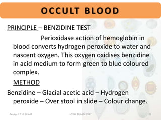 OCCULT BLOOD
PRINCIPLE – BENZIDINE TEST
Perioxidase action of hemoglobin in
blood converts hydrogen peroxide to water and
nascent oxygen. This oxygen oxidises benzidine
in acid medium to form green to blue coloured
complex.
METHOD
Benzidine – Glacial acetic acid – Hydrogen
peroxide – Over stool in slide – Colour change.
04-Apr-17 10:38 AM 35USTAZ ELHADI 2017
 