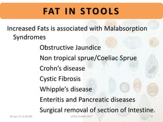 FAT IN STOOLS
Increased Fats is associated with Malabsorption
Syndromes
Obstructive Jaundice
Non tropical sprue/Coeliac Sprue
Crohn’s disease
Cystic Fibrosis
Whipple’s disease
Enteritis and Pancreatic diseases
Surgical removal of section of Intestine.
04-Apr-17 10:38 AM 37USTAZ ELHADI 2017
 