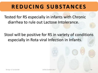 REDUCING SUBSTANCES
Tested for RS especially in infants with Chronic
diarrhea to rule out Lactose Intolerance.
Stool will be positive for RS in variety of conditions
especially in Rota viral Infection in Infants.
04-Apr-17 10:38 AM 38USTAZ ELHADI 2017
 