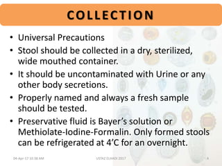 • Universal Precautions
• Stool should be collected in a dry, sterilized,
wide mouthed container.
• It should be uncontaminated with Urine or any
other body secretions.
• Properly named and always a fresh sample
should be tested.
• Preservative fluid is Bayer’s solution or
Methiolate-Iodine-Formalin. Only formed stools
can be refrigerated at 4’C for an overnight.
COLLECTION
04-Apr-17 10:38 AM 4USTAZ ELHADI 2017
 