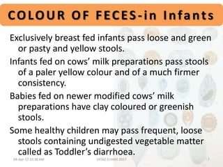 COLOUR OF FECES -in Infants
Exclusively breast fed infants pass loose and green
or pasty and yellow stools.
Infants fed on cows’ milk preparations pass stools
of a paler yellow colour and of a much firmer
consistency.
Babies fed on newer modified cows’ milk
preparations have clay coloured or greenish
stools.
Some healthy children may pass frequent, loose
stools containing undigested vegetable matter
called as Toddler’s diarrhoea.
04-Apr-17 10:38 AM 7USTAZ ELHADI 2017
 