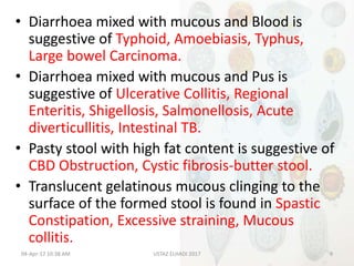 • Diarrhoea mixed with mucous and Blood is
suggestive of Typhoid, Amoebiasis, Typhus,
Large bowel Carcinoma.
• Diarrhoea mixed with mucous and Pus is
suggestive of Ulcerative Collitis, Regional
Enteritis, Shigellosis, Salmonellosis, Acute
diverticullitis, Intestinal TB.
• Pasty stool with high fat content is suggestive of
CBD Obstruction, Cystic fibrosis-butter stool.
• Translucent gelatinous mucous clinging to the
surface of the formed stool is found in Spastic
Constipation, Excessive straining, Mucous
collitis.
04-Apr-17 10:38 AM 9USTAZ ELHADI 2017
 