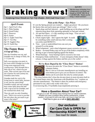 April 2012
                                                                                             This free issue of Braking News
                                                                                             is being sent to you from your
                                                                                             friends at 1STOP TRUCK &
                                                                                             CAR REPAIR. Thank you for
                                                                                             being a valued customer!
  Keeping Your Mind in Tip-Top Shape…Not Just Your Car!

                                                             Pain at the Pump – Gas Prices
         April Events                   It’s not the Spring present you wanted … higher gas prices! Do you know
Apr 1: April Fool’s Day                 the factors that can lead to poor gas mileage? Here’s a list:
Apr 1: Palm Sunday                      1. Spark plugs and fuel injectors – gunk building up on the plugs and fuel
Apr 6: Good Friday                           injectors keep them from operating optimally so fuel gets wasted
Apr 7: Passover                         2. Air and fuel filters – it’s like smoking to the lungs. Your car can’t
Apr 8: Easter                                breathe as well as it should!
Apr 11: Eight Track Day                 3. Check engine light – don’t ignore the light! It could
Apr 17: Tax Day                              be something really small and easy that’s costing
Apr 18: Jugglers Day                         you miles (and MONEY!)
Apr 22: Earth Day                       4. Tires – worn or underinflated tires can cost you
                                             around 4% at the pump.
                                        5. Wheel alignment – poor wheel alignment causes excessive tire wear.
The Funny Bone                          6. Brakes – un-tuned brakes may not let go of the brakes completely while
A Cup of Tea…                                driving so gas is burned fighting against the brakes.
One day Grandma was out, and            7. Wheel bearings – loose bearings lead to excessive tire wear
Grandpa was in charge of Sally, the     8. Emergency brake malfunction – if your emergency brake doesn’t fully
2 1/2 year old.                              release, it drags against the brakes and hits you in the wallet!
Sally was enjoying a tea party in
her room while Grandpa was in the              We’ve Been Duped by the “Close Doors” Button!
living room engrossed in the                            On most elevators the “Close Doors” button is essentially
evening news. Sally brought him a
                                                        a dummy button.
little cup of 'tea', which was just
                                                        But it’s not as if elevator manufacturers are installing an
water. After several cups of tea and
lots of praise for such yummy tea,
                                                        extra button just to give you an illusion of control. The
Grandma came home.                                      button can be activated, but only by certain people.
                                         “The close buttons don’t close the elevator doors in most elevators built in
Grandpa made her wait in the
                                        the United States since the Americans with Disabilities Act,” explains an
living room to watch Sally, because
it was 'just the cutest thing!'         elevator manufacturer. “The button is there for workers and emergency
Grandma waited, and sure enough,        personnel to use, and it only works with a key.”
here comes Sally down the hall          Even knowing this, I’ll probably keep impatiently pressing it.
with a cup of tea for Grandpa, and
she watched him drink it up.
                                                   Have a Question About Your Car?
Then she said, (as only Grandma             Just give us a call! We always enjoy hearing from our valued customers.
can), "'Did it ever occur to you that          Whether you have a question about vehicle maintenance, a repair
the only place she can reach to get           question, or just want to call to say Hello, we’d love to hear from you.
water is the toilet?"                                 Feel free to give us a call at (941) 485-4061


                                                                     Our exclusive
                                     Saturday                  Car Care Club is OPEN for
                                      Hours
                                    8am – 12pm                 Membership RIGHT NOW!
                                                                   See insert for details …
 