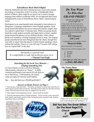 Schoolhouse Rock Had It Right!
Drop the flashcards and start warming up your vocal cords instead.
According to researchers at the University of Edinburgh's Reid
School of Music, there might be an easier way to learn a foreign
language than endless vocabulary drills. It's an approach that's been
championed by years of Schoolhouse Rock videos: memorizing by
music.
Participants in an experimental study attempted to learn phrases in
Hungarian, a language unfamiliar to most English speakers. Each
group learned the phrases by ear (as classroom learners might), then
was asked to repeat them 15 minutes later. While one group merely
heard the words spoken normally and spoke them in return, another
group learned the phrases set to a defined rhythm, while a third
group were treated to a foreign language lesson in song. The singing
group remembered far more Hungarian than the others, though they
were able to repeat back the phrases in their normal speaking voices,
without the melody. I knew it, I can still sing “I’m just a bill, sitting
here on Capitol Hill” to this day!

Do You Want
To Win Our
GRAND PRIZE?
Take the trivia challenge and
you just might win!
Every month, look for the new trivia
question. If you are one of the first 15
people to call us with the right answer you
will be eligible to win the prize. Your name
will be entered into the monthly drawing.
The winner will receive this month’s
GRAND PRIZE:

$25 Chicano’s
Gift Card!
Congratulations to last month’s winner:

Maureen Reilly
Here is this month’s trivia question:
Which of these is NOT an English word?

“Normality is a paved road:
It’s comfortable to walk, but no flowers grow on it.”
~ Vincent Van Gogh

A.
B.
C.
D.

Dwonkey
Dwindle
Dwell
Dwarf

Call right now with your answer
to (941)

Searching for the Loch Ness Monster …
Finding Something Else

485-4061!

The Funny Bone

It’s fun to believe in the Loch Ness Monster,
affectionately referred to as “Nessy”. In 2009,
scientists performed a real search of Loch Ness to
try to find Nessy. Unfortunately, the search
came up empty for monster sized reptiles.
But … they did find over 100,000 golf balls!!!

Answers to Brain Teasers on Page 1
1. The pear grew inside the bottle. The bottles are placed over pear buds when they are
small, and are wired in place on the tree. The bottle is left in place for the entire growing
season. When the pears are ripe, they are snipped off at the stems.
2. Three English words beginning with dw: Dwarf, dwell & dwindle.
3. Fourteen punctuation marks in English grammar: Period, comma, colon, semicolon,
dash, hyphen, apostrophe, question mark, exclamation point, quotation mark, brackets,
parenthesis, braces, and ellipses.

I hope you’re not sitting by this guy if
you’re traveling for the holidays! 

Did You See The Great Offers
On The Next Page????

Check
it
out!!

 