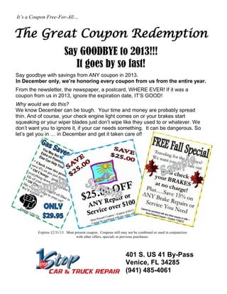It’s a Coupon Free-For-All…

The Great Coupon Redemption
Say GOODBYE to 2013!!!
It goes by so fast!
Say goodbye with savings from ANY coupon in 2013.
In December only, we’re honoring every coupon from us from the entire year.
From the newsletter, the newspaper, a postcard, WHERE EVER! If it was a
coupon from us in 2013, ignore the expiration date, IT’S GOOD!
Why would we do this?
We know December can be tough. Your time and money are probably spread
thin. And of course, your check engine light comes on or your brakes start
squeaking or your wiper blades just don’t wipe like they used to or whatever. We
don’t want you to ignore it, if your car needs something. It can be dangerous. So
let’s get you in … in December and get it taken care of!

Expires 12/31/13. Must present coupon. Coupons still may not be combined or used in conjunction
with other offers, specials or previous purchases.

401 S. US 41 By-Pass
Venice, FL 34285
(941) 485-4061

 