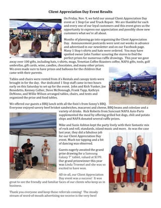 Client  Appreciation  Day  Event  Results  
On  Friday,  Nov.  9,  we  held  our  annual  Client  Appreciation  Day  
event  at  1  Stop  Car  and  Truck  Repair.    We  are  thankful  for  each  
and  every  one  of  our  loyal  customers  and  this  event  gives  us  the  
opportunity  to  express  our  appreciation  and  possibly  show  new  
customers  what  we’re  all  about.  
Months  of  planning  go  into  organizing  the  Client  Appreciation  
Day.    Announcement  postcards  were  sent  out  weeks  in  advance  
and  advertised  in  our  newsletter  and  on  our  Facebook  page.    
Many  1  Stop  t-­‐shirts  and  hats  were  ordered.    You  may  have  
spotted  owner  John  Yunker  scouring  the  stores  to  find  the  
perfect  prizes  for  numerous  raffle  drawings.    This  year  we  gave  
away  over  100  gifts,  including  hats,  t-­‐shirts,  mugs,  Venetian  Coffee  Roasters  coffee,  NAPA  gifts,  tools,  golf  
umbrellas,  gift  cards,  wine,  candles,  chocolates,  and  many  other  prizes.    
We  even  made  sure  to  have  prizes  and  balloons  for  the  children  that  
came  with  their  parents.    
Tables  and  chairs  were  rented  from  A’s  Rentals  and  canopy  tents  were  
brought  in  for  the  day.    Our  dedicated  1  Stop  staff  came  in  two  hours  
early  on  this  Saturday  to  set  up  for  the  event.    John  and  Rich  Yunker,  Joe  
Benedetto,  Kenney  Collier,  Steve  McDonough,  Frank  Tapp,  Kathryn  
DeNinno,  and  Willie  Wilson  arranged  tables,  chairs,  and  tents  and  
organized  the  prize  and  food  tables.  
We  offered  our  guests  a  BBQ  lunch  with  all  the  fixin’s  from  Sonny’s  BBQ.    
Everyone  enjoyed  savory  beef  brisket  sandwiches,  macaroni  and  cheese,  BBQ  beans  and  coleslaw  and  a  
variety  of  drinks.    Rick  Roberts  from  Suncoast  NAPA  Auto  Parts  
supplemented  the  meal  by  offering  grilled  hot  dogs,  chili  and  potato  
chips  and  NAPA  donated  several  raffle  prizes.    
Mike  and  Suzie  Ashton  kept  the  party  lively  with  their  fantastic  mix  
of  rock  and  roll,  standards,  island  music  and  more.    As  was  the  case  
last  year,  they  did  a  fabulous  job  
for  our  Client  Appreciation  Day  
event.  Much  toe  tapping  and  a  bit  
of  dancing  was  observed.  
Guests  eagerly  awaited  the  grand  
prize  drawing  for  a  Samsung  
Galaxy  7”  tablet,  valued  at  $199.  
Our  grand  prizewinner  this  year  
was  Linda  Troemel  and  she  was  so  
excited  to  have  won.  
All-­‐in-­‐all,  our  Client  Appreciation  
Day  event  was  a  success!    It  was  
great  to  see  the  friendly  and  familiar  faces  of  our  clients  who  keep  us  in  
business.  
Thank  you  everyone  and  keep  those  referrals  coming!    The  steady  
stream  of  word-­‐of-­‐mouth  advertising  we  receive  is  the  very  best!  

 