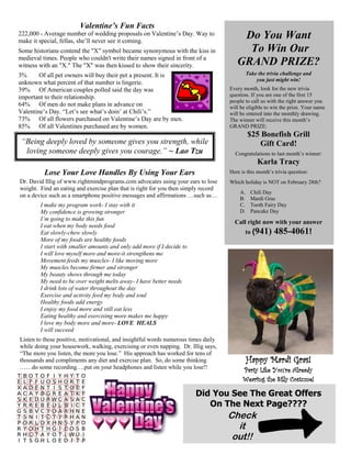 Valentine’s Fun Facts
222,000 - Average number of wedding proposals on Valentine’s Day. Way to                Do You Want
make it special, fellas, she’ll never see it coming.
Some historians contend the "X" symbol became synonymous with the kiss in                To Win Our
medieval times. People who couldn't write their names signed in front of a
witness with an "X." The "X" was then kissed to show their sincerity.                  GRAND PRIZE?
3%      Of all pet owners will buy their pet a present. It is                                Take the trivia challenge and
                                                                                                 you just might win!
unknown what percent of that number is lingerie.
39% Of American couples polled said the day was                                     Every month, look for the new trivia
important to their relationship.                                                    question. If you are one of the first 15
                                                                                    people to call us with the right answer you
64% Of men do not make plans in advance on                                          will be eligible to win the prize. Your name
Valentine’s Day. “Let’s see what’s doin’ at Chili’s.”                               will be entered into the monthly drawing.
73% Of all flowers purchased on Valentine’s Day are by men.                         The winner will receive this month’s
85% Of all Valentines purchased are by women.                                       GRAND PRIZE:
                                                                                             $25 Bonefish Grill
 “Being deeply loved by someone gives you strength, while                                       Gift Card!
  loving someone deeply gives you courage.” ~ Lao Tzu                                 Congratulations to last month’s winner:
                                                                                                  Karla Tracy
          Lose Your Love Handles By Using Your Ears                                 Here is this month’s trivia question:
Dr. David Illig of www.rightmindprograms.com advocates using your ears to lose      Which holiday is NOT on February 28th?
weight. Find an eating and exercise plan that is right for you then simply record
                                                                                        A.     Chili Day
on a device such as a smartphone positive messages and affirmations …such as…           B.     Mardi Gras
        I make my program work- I stay with it                                          C.     Tooth Fairy Day
        My confidence is growing stronger                                               D.     Pancake Day
        I’m going to make this fun
                                                                                      Call right now with your answer
        I eat when my body needs food
        Eat slowly-chew slowly                                                               to (941)    485-4061!
        More of my foods are healthy foods
        I start with smaller amounts and only add more if I decide to
        I will love myself more and more-it strengthens me
        Movement feeds my muscles- I like moving more
        My muscles become firmer and stronger
        My beauty shows through me today
        My need to be over weight melts away- I have better needs
        I drink lots of water throughout the day
        Exercise and activity feed my body and soul
        Healthy foods add energy
        I enjoy my food more and still eat less
        Eating healthy and exercising more makes me happy
        I love my body more and more- LOVE HEALS
        I will succeed
Listen to these positive, motivational, and insightful words numerous times daily
while doing your housework, walking, exercising or even napping. Dr. Illig says,
“The more you listen, the more you lose.” His approach has worked for tens of
thousands and compliments any diet and exercise plan. So, do some thinking                   Happy Mardi Gras!
……do some recording….put on your headphones and listen while you lose!!
                                                                                          Party Like You’re Already
                                                                                          Wearing the Silly Costume!

                                                                        Did You See The Great Offers
                                                                           On The Next Page????
                                                                                    Check
                                                                                      it
                                                                                     out!!
 